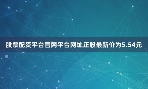 股票配资平台官网平台网址正股最新价为5.54元