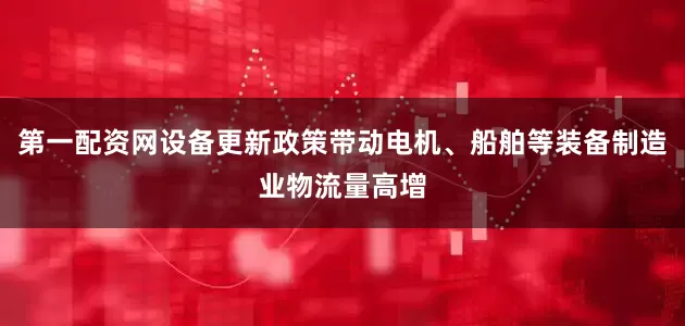 第一配资网设备更新政策带动电机、船舶等装备制造业物流量高增