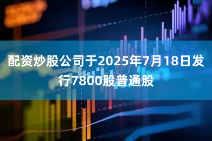 配资炒股公司于2025年7月18日发行7800股普通股