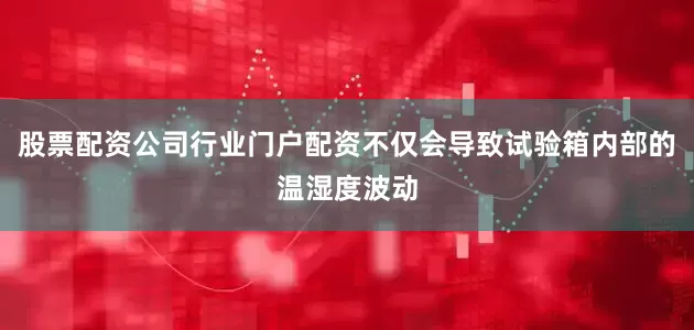 股票配资公司行业门户配资不仅会导致试验箱内部的温湿度波动