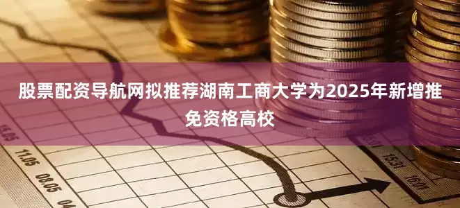 股票配资导航网拟推荐湖南工商大学为2025年新增推免资格高校