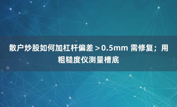 散户炒股如何加杠杆偏差＞0.5mm 需修复；用粗糙度仪测量槽底