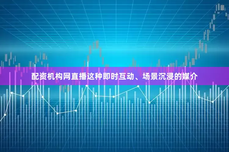 配资机构网直播这种即时互动、场景沉浸的媒介