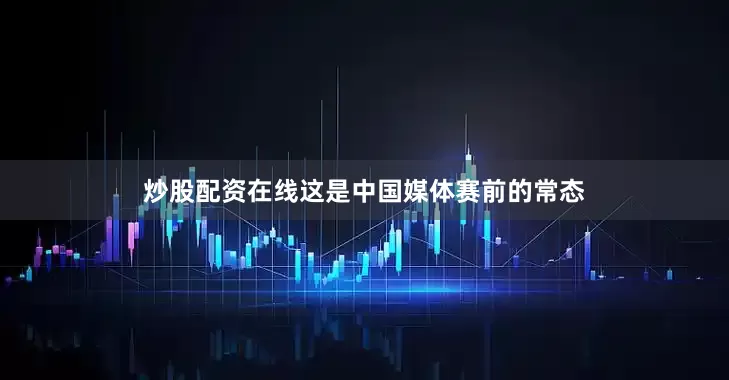 炒股配资在线这是中国媒体赛前的常态