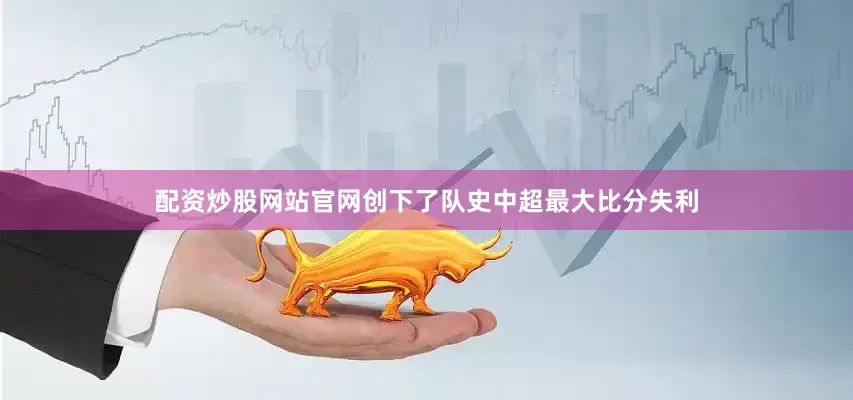 配资炒股网站官网创下了队史中超最大比分失利