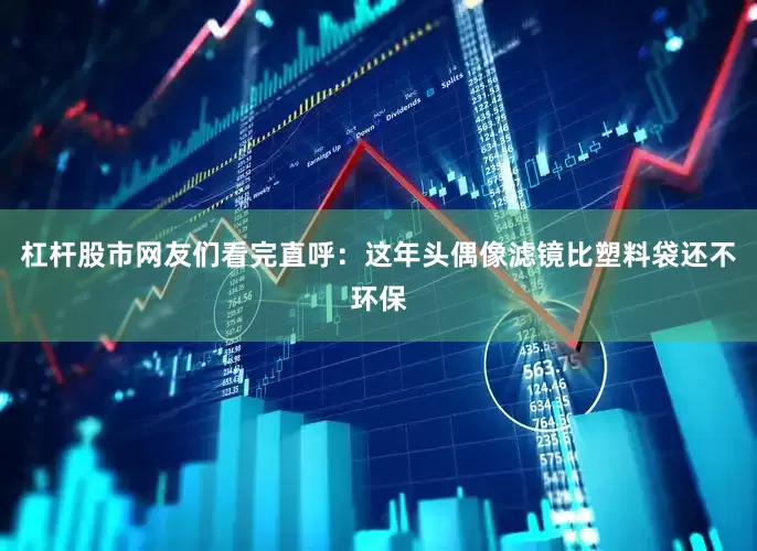 杠杆股市网友们看完直呼：这年头偶像滤镜比塑料袋还不环保