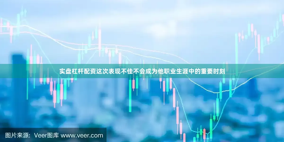 实盘杠杆配资这次表现不佳不会成为他职业生涯中的重要时刻